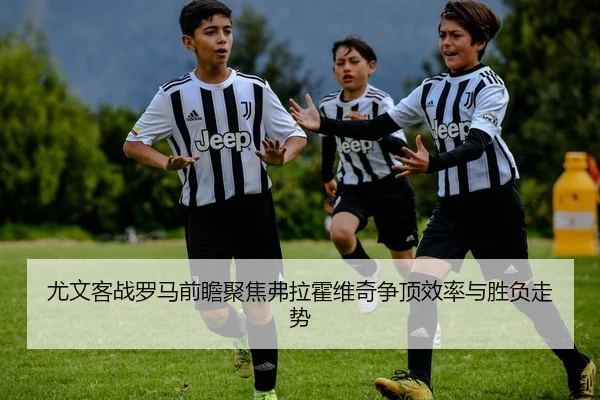 尤文客战罗马前瞻聚焦弗拉霍维奇争顶效率与胜负走势