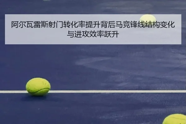 阿尔瓦雷斯射门转化率提升背后马竞锋线结构变化与进攻效率跃升